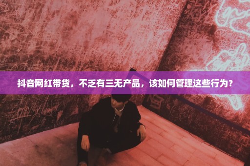 抖音网红带货，不乏有三无产品，该如何管理这些行为？