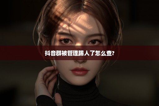 抖音群被管理踢人了怎么查?