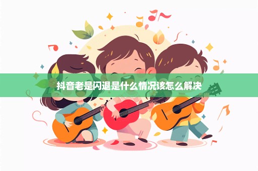 抖音老是闪退是什么情况该怎么解决