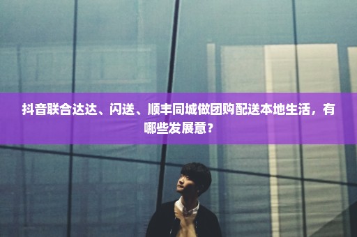 抖音联合达达、闪送、顺丰同城做团购配送本地生活，有哪些发展意？