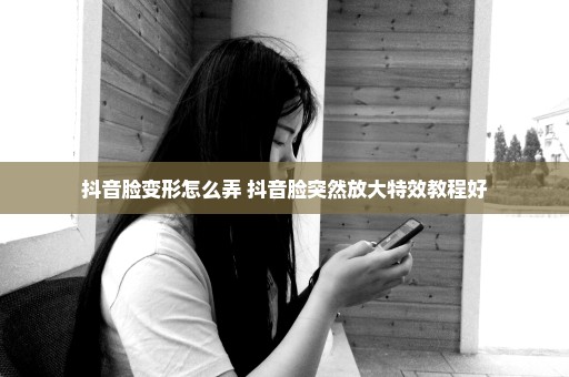 抖音脸变形怎么弄 抖音脸突然放大特效教程好