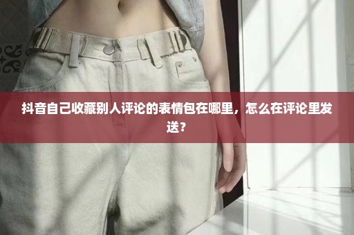 抖音自己收藏别人评论的表情包在哪里，怎么在评论里发送？