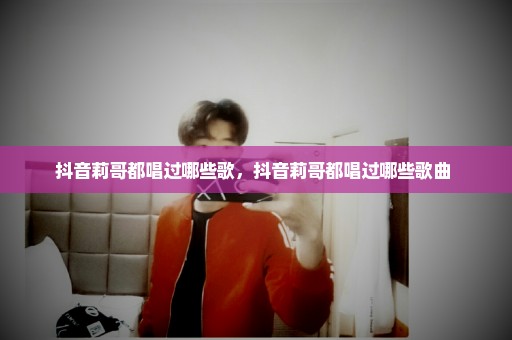 抖音莉哥都唱过哪些歌，抖音莉哥都唱过哪些歌曲 