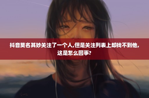 抖音莫名其妙关注了一个人,但是关注列表上却找不到他,这是怎么回事?