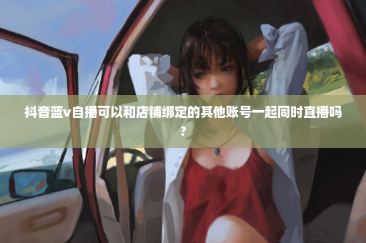 抖音蓝v自播可以和店铺绑定的其他账号一起同时直播吗?