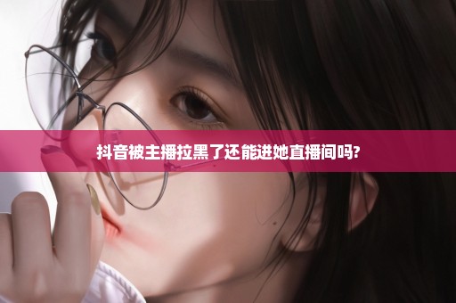 抖音被主播拉黑了还能进她直播间吗?