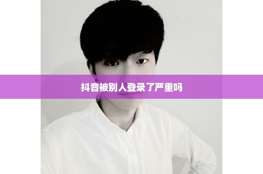 抖音被别人登录了严重吗