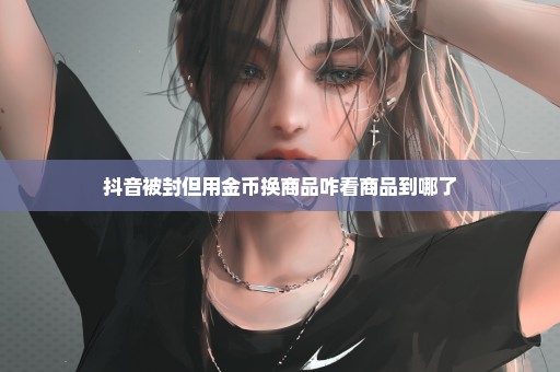 抖音被封但用金币换商品咋看商品到哪了