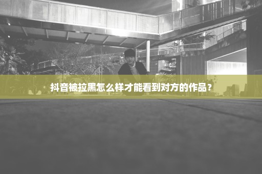 抖音被拉黑怎么样才能看到对方的作品？