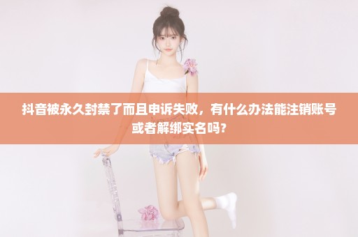 抖音被永久封禁了而且申诉失败，有什么办法能注销账号或者解绑实名吗？