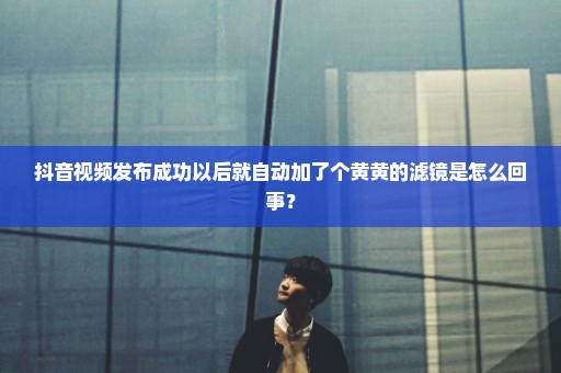 抖音视频发布成功以后就自动加了个黄黄的滤镜是怎么回事？