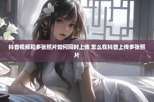 抖音视频和多张照片如何同时上传 怎么在抖音上传多张照片