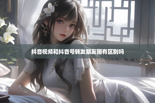 抖音视频和抖音号转发朋友圈有区别吗