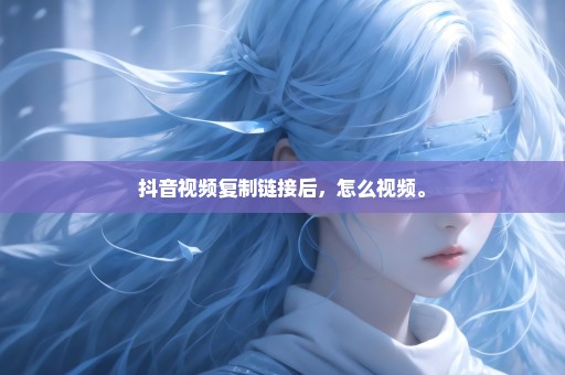 抖音视频复制链接后，怎么视频。