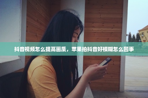 抖音视频怎么提高画质，苹果拍抖音好模糊怎么回事