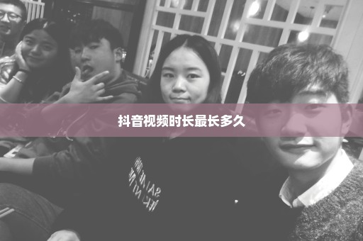 抖音视频时长最长多久