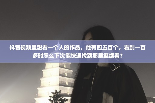 抖音视频里想看一个人的作品，他有四五百个，看到一百多时怎么下次能快速找到那里继续看？