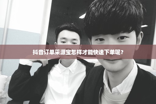 抖音订单采源宝怎样才能快速下单呢？