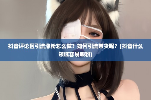 抖音评论区引流涨粉怎么做？如何引流带货呢？(抖音什么领域容易吸粉)