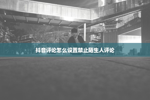 抖音评论怎么设置禁止陌生人评论