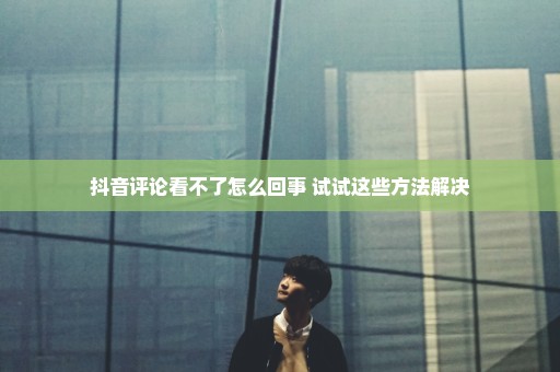 抖音评论看不了怎么回事 试试这些方法解决