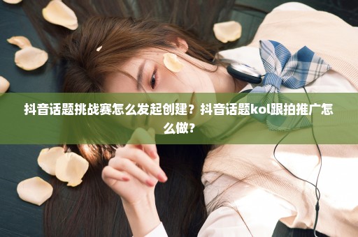 抖音话题挑战赛怎么发起创建？抖音话题kol跟拍推广怎么做？