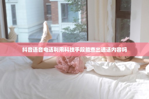 抖音语音电话利用科技手段能查出通话内容吗