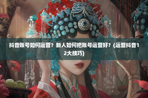 抖音账号如何运营？新人如何把账号运营好？(运营抖音12大技巧)