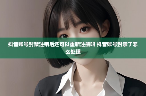 抖音账号封禁注销后还可以重新注册吗 抖音账号封禁了怎么处理