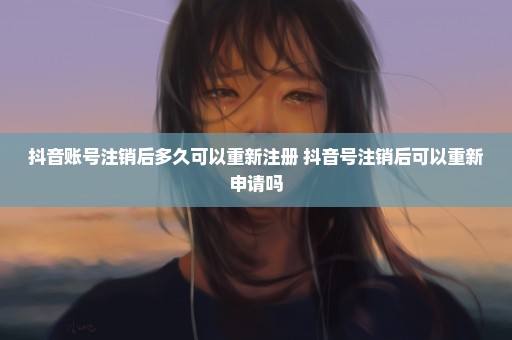 抖音账号注销后多久可以重新注册 抖音号注销后可以重新申请吗