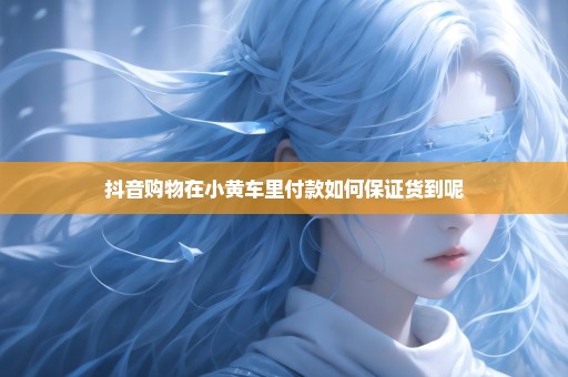 抖音购物在小黄车里付款如何保证货到呢