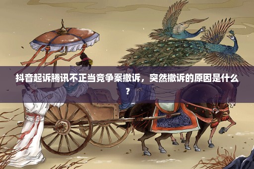 抖音起诉腾讯不正当竞争案撤诉，突然撤诉的原因是什么？