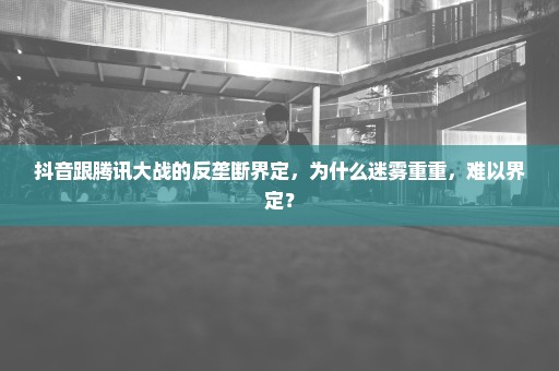 抖音跟腾讯大战的反垄断界定，为什么迷雾重重，难以界定？