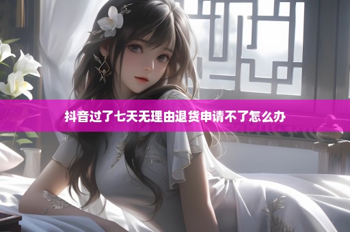 抖音过了七天无理由退货申请不了怎么办