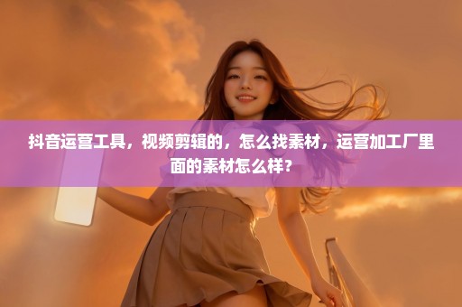 抖音运营工具，视频剪辑的，怎么找素材，运营加工厂里面的素材怎么样？