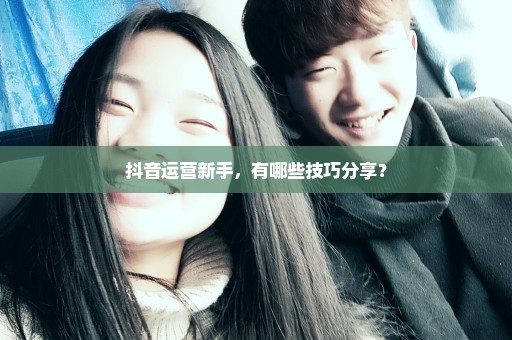 抖音运营新手，有哪些技巧分享？