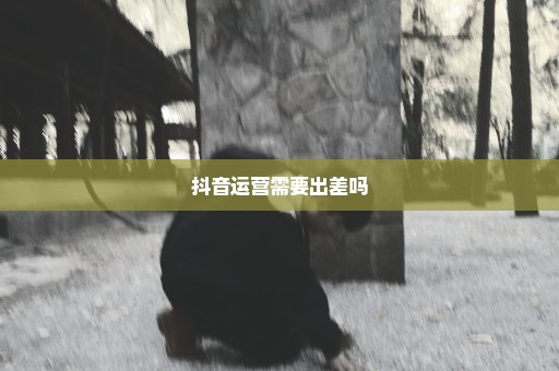 抖音运营需要出差吗