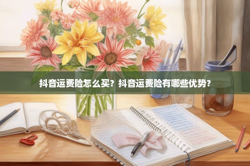 抖音运费险怎么买？抖音运费险有哪些优势？