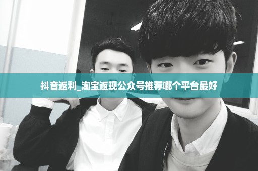 抖音返利_淘宝返现公众号推荐哪个平台最好