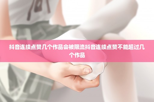 抖音连续点赞几个作品会被限流抖音连续点赞不能超过几个作品