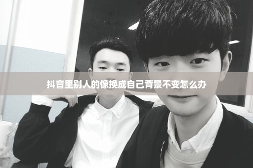 抖音里别人的像换成自己背景不变怎么办