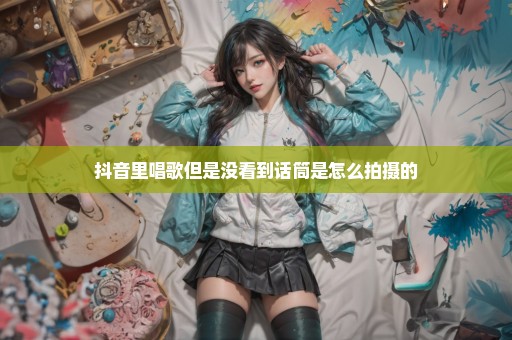 抖音里唱歌但是没看到话筒是怎么拍摄的