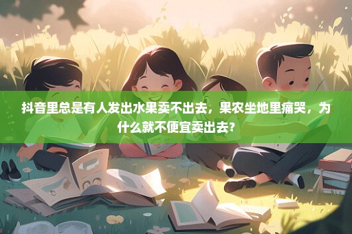抖音里总是有人发出水果卖不出去，果农坐地里痛哭，为什么就不便宜卖出去？