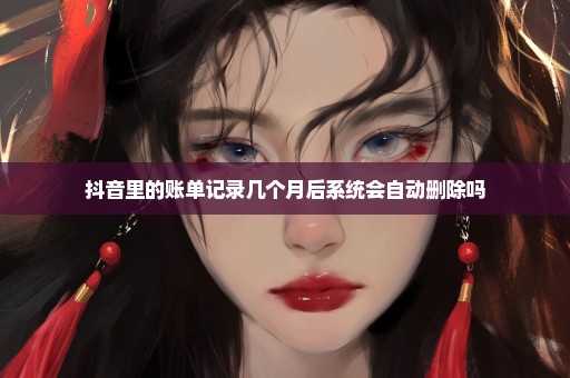 抖音里的账单记录几个月后系统会自动删除吗