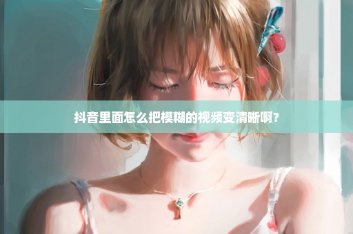 抖音里面怎么把模糊的视频变清晰啊？