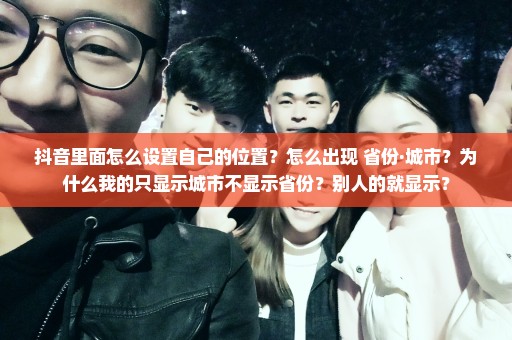 抖音里面怎么设置自己的位置？怎么出现 省份·城市？为什么我的只显示城市不显示省份？别人的就显示？