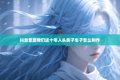 抖音里面我们这十年人头房子车子怎么制作