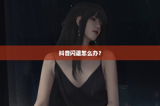 抖音闪退怎么办？