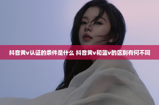 抖音黄v认证的条件是什么 抖音黄v和蓝v的区别有何不同