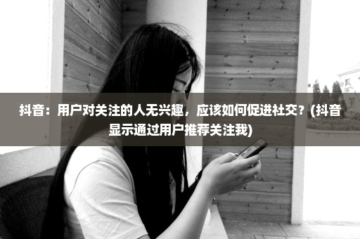 抖音：用户对关注的人无兴趣，应该如何促进社交？(抖音显示通过用户推荐关注我)